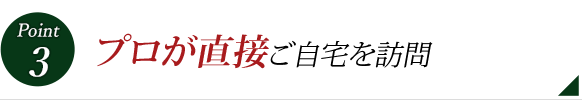 Point 3 プロが直接ご自宅を訪問